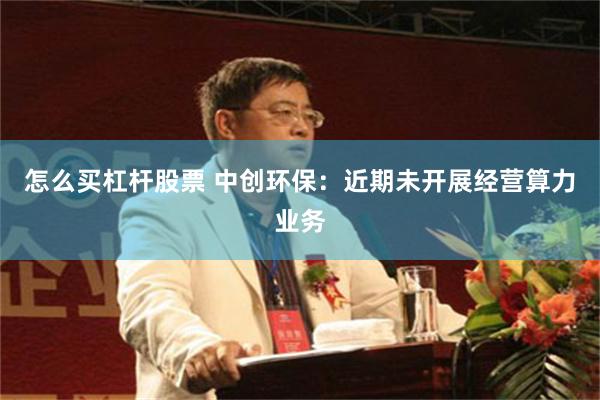 怎么买杠杆股票 中创环保：近期未开展经营算力业务