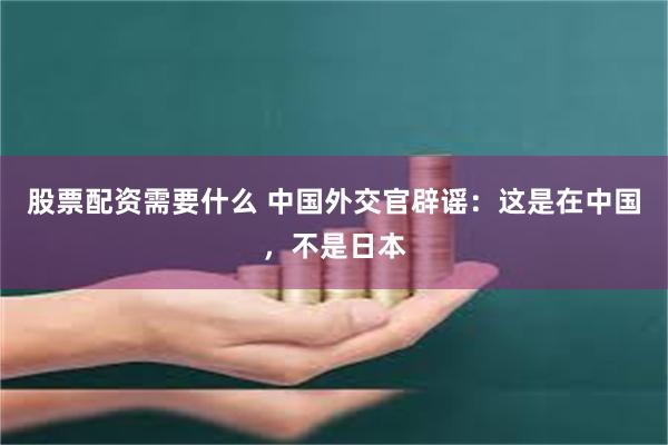 股票配资需要什么 中国外交官辟谣：这是在中国，不是日本