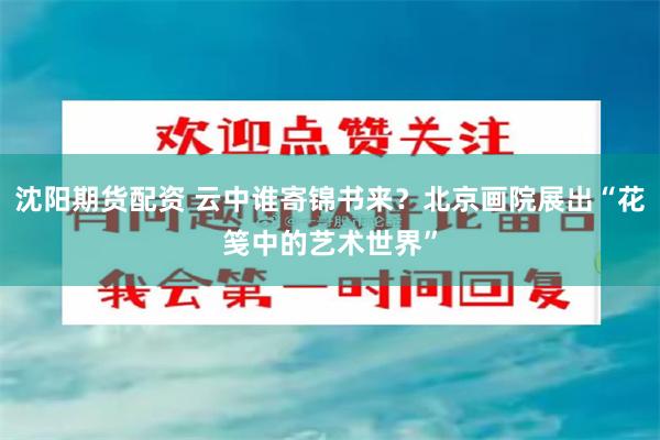 沈阳期货配资 云中谁寄锦书来？北京画院展出“花笺中的艺术世界”