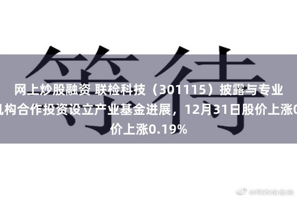网上炒股融资 联检科技(301115)披露与专业投资机构合作投资设立产业基金进展,12月31日股价上涨0.19%