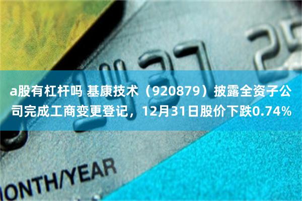 a股有杠杆吗 基康技术(920879)披露全资子公司完成工商变更登记,12月31日股价下跌0.74%