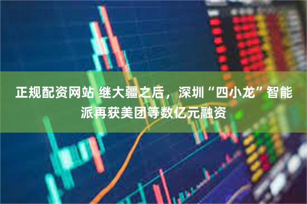 正规配资网站 继大疆之后，深圳“四小龙”智能派再获美团等数亿元融资