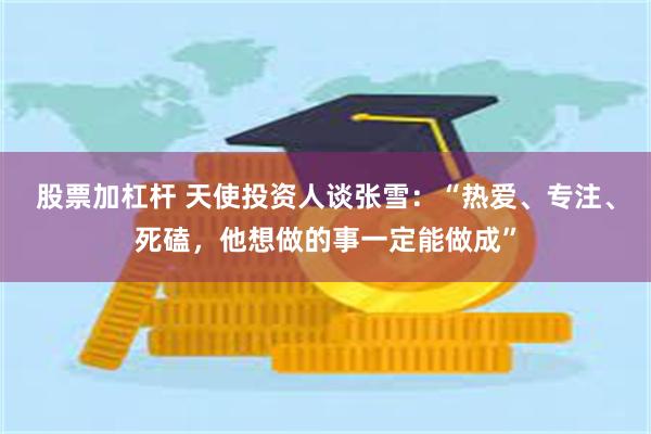 股票加杠杆 天使投资人谈张雪：“热爱、专注、死磕，他想做的事一定能做成”