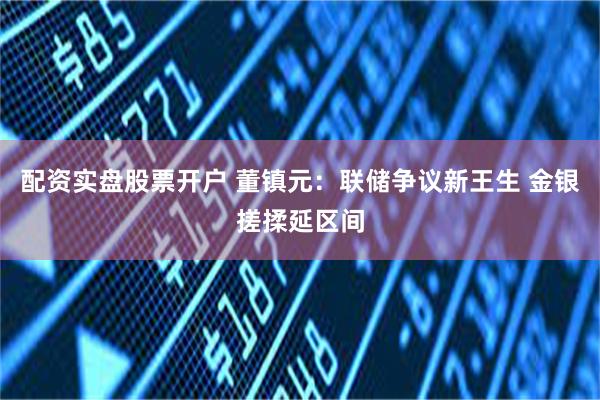 配资实盘股票开户 董镇元：联储争议新王生 金银搓揉延区间