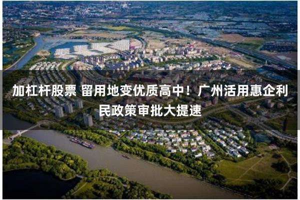 加杠杆股票 留用地变优质高中!广州活用惠企利民政策审批大提速