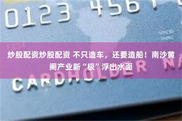 炒股配资炒股配资 不只造车，还要造船！南沙黄阁产业新“极”浮出水面