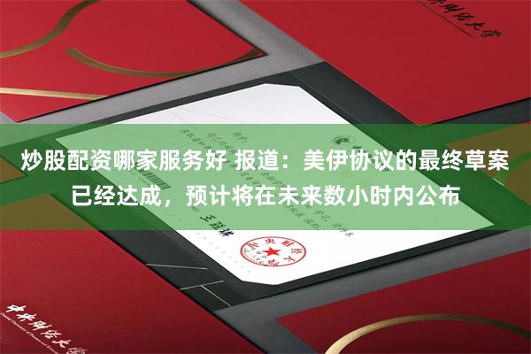 炒股配资哪家服务好 报道：美伊协议的最终草案已经达成，预计将在未来数小时内公布