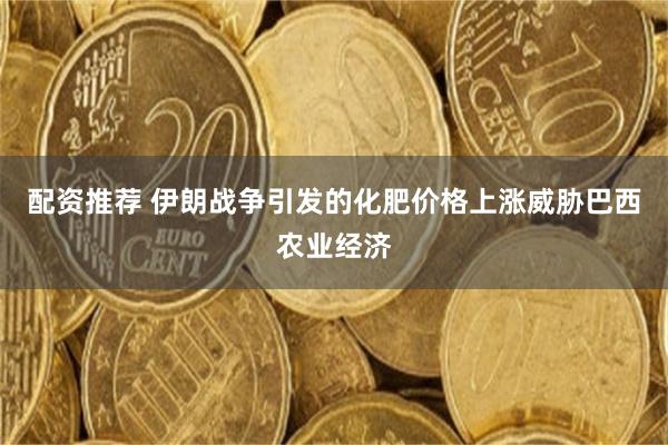 配资推荐 伊朗战争引发的化肥价格上涨威胁巴西农业经济
