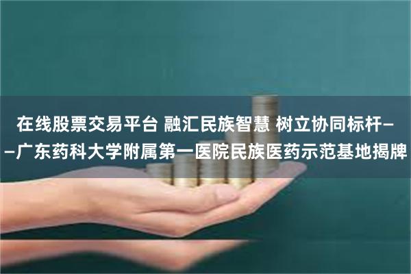 在线股票交易平台 融汇民族智慧 树立协同标杆——广东药科大学附属第一医院民族医药示范基地揭牌