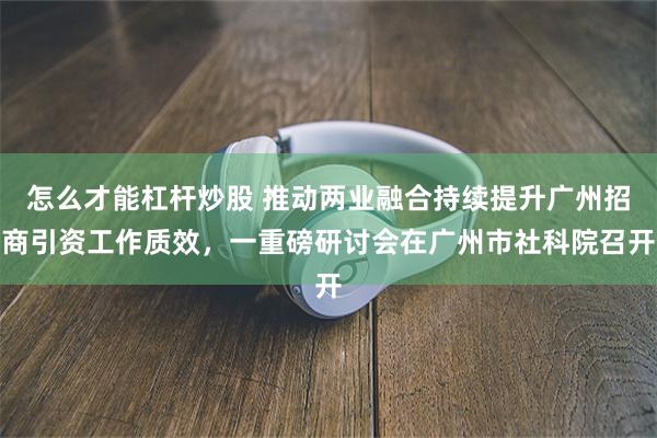 怎么才能杠杆炒股 推动两业融合持续提升广州招商引资工作质效，一重磅研讨会在广州市社科院召开