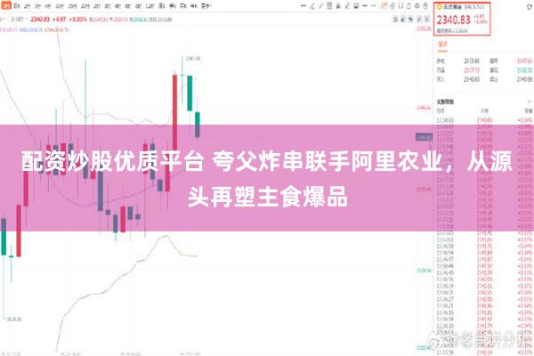 配资炒股优质平台 夸父炸串联手阿里农业，从源头再塑主食爆品