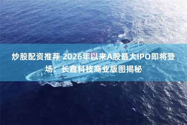 炒股配资推荐 2026年以来A股最大IPO即将登场：长鑫科技商业版图揭秘