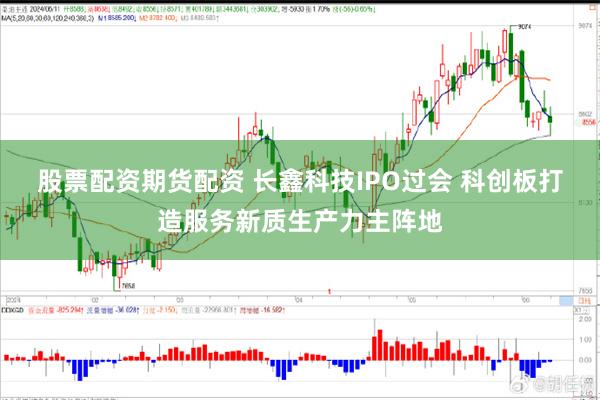 股票配资期货配资 长鑫科技IPO过会 科创板打造服务新质生产力主阵地