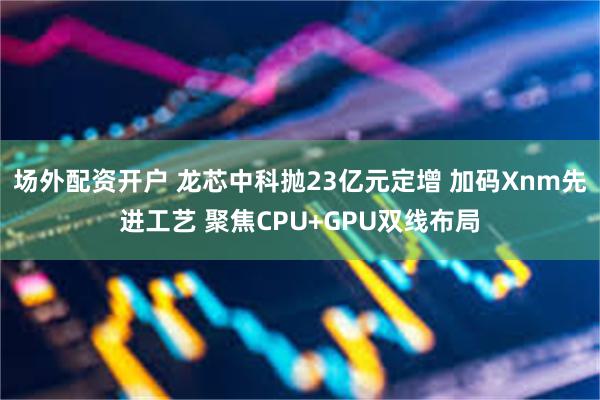 场外配资开户 龙芯中科抛23亿元定增 加码Xnm先进工艺 聚焦CPU+GPU双线布局