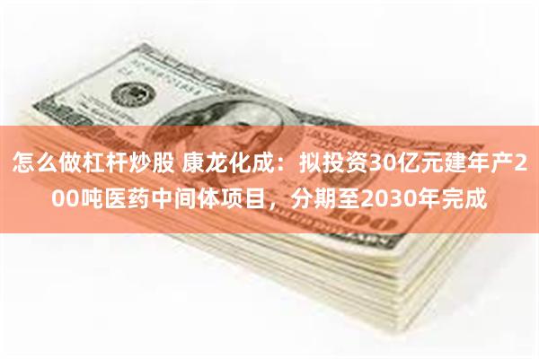 怎么做杠杆炒股 康龙化成：拟投资30亿元建年产200吨医药中间体项目，分期至2030年完成
