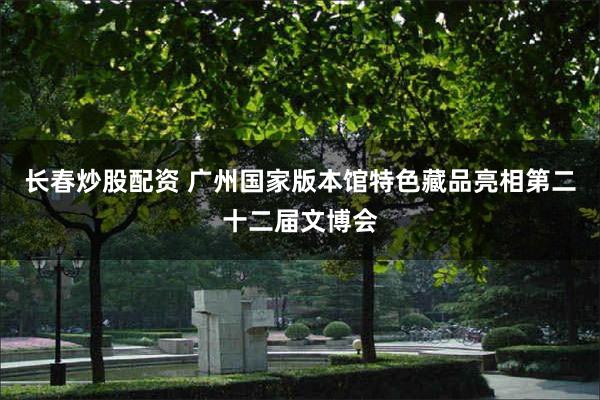 长春炒股配资 广州国家版本馆特色藏品亮相第二十二届文博会