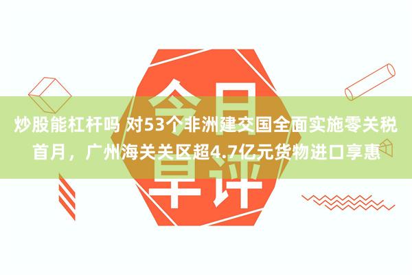 炒股能杠杆吗 对53个非洲建交国全面实施零关税首月,广州海关关区超4.7亿元货物进口享惠