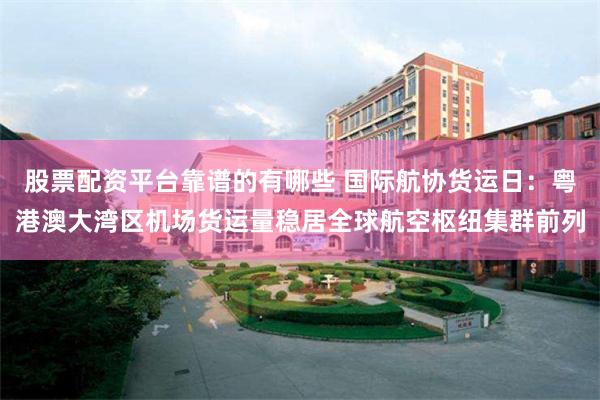 股票配资平台靠谱的有哪些 国际航协货运日：粤港澳大湾区机场货运量稳居全球航空枢纽集群前列