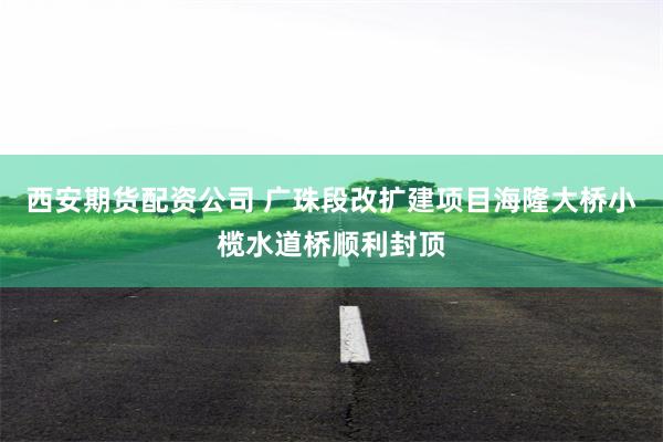 西安期货配资公司 广珠段改扩建项目海隆大桥小榄水道桥顺利封顶