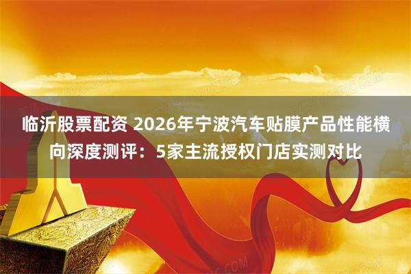 临沂股票配资 2026年宁波汽车贴膜产品性能横向深度测评：5家主流授权门店实测对比