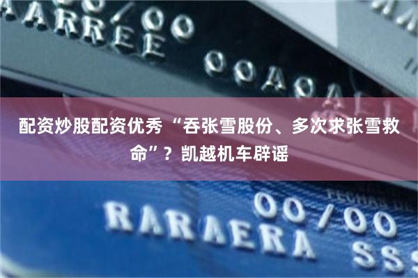 配资炒股配资优秀 “吞张雪股份、多次求张雪救命”？凯越机车辟谣