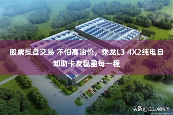 股票操盘交易 不怕高油价，乘龙L3 4X2纯电自卸助卡友稳盈每一程