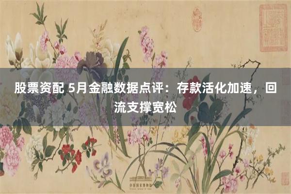 股票资配 5月金融数据点评:存款活化加速,回流支撑宽松