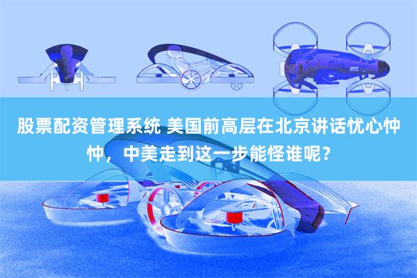 股票配资管理系统 美国前高层在北京讲话忧心忡忡，中美走到这一步能怪谁呢？