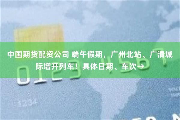 中国期货配资公司 端午假期，广州北站、广清城际增开列车！具体日期、车次→