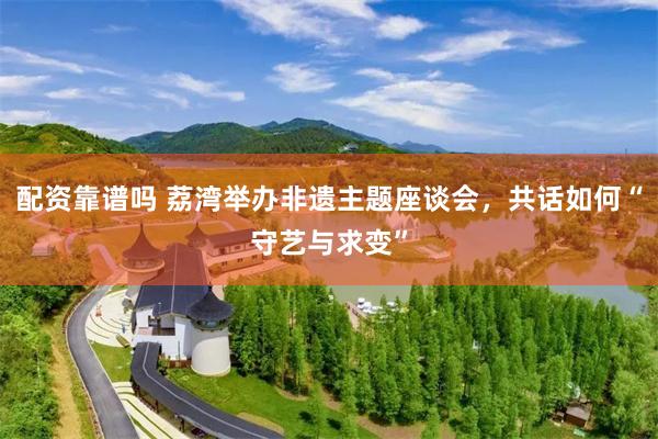 配资靠谱吗 荔湾举办非遗主题座谈会，共话如何“守艺与求变”