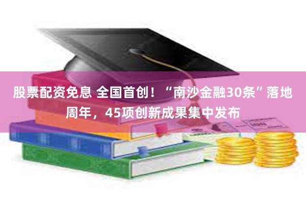 股票配资免息 全国首创！“南沙金融30条”落地周年，45项创新成果集中发布