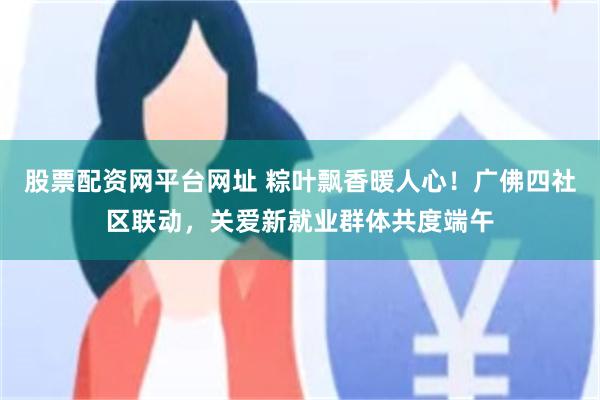 股票配资网平台网址 粽叶飘香暖人心!广佛四社区联动,关爱新就业群体共度端午