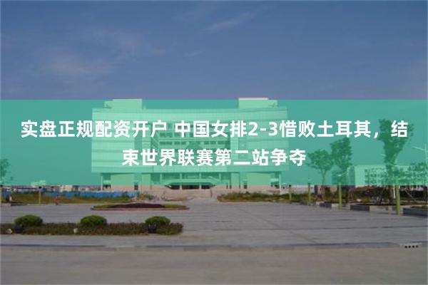 实盘正规配资开户 中国女排2-3惜败土耳其，结束世界联赛第二站争夺