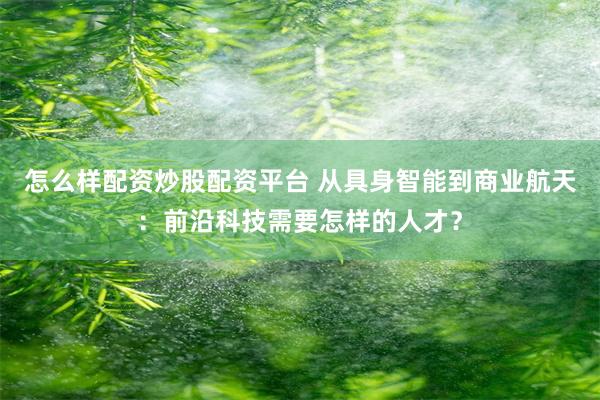 怎么样配资炒股配资平台 从具身智能到商业航天：前沿科技需要怎样的人才？