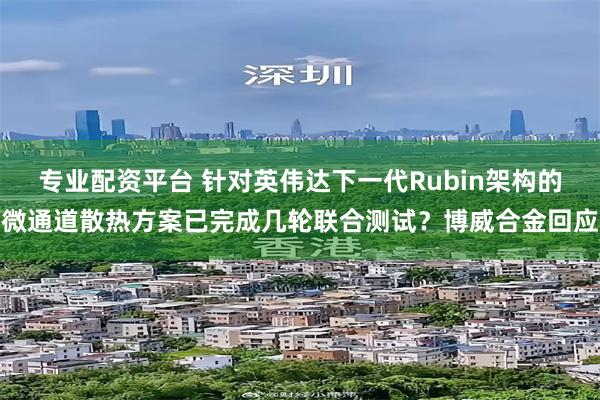 专业配资平台 针对英伟达下一代Rubin架构的微通道散热方案已完成几轮联合测试？博威合金回应