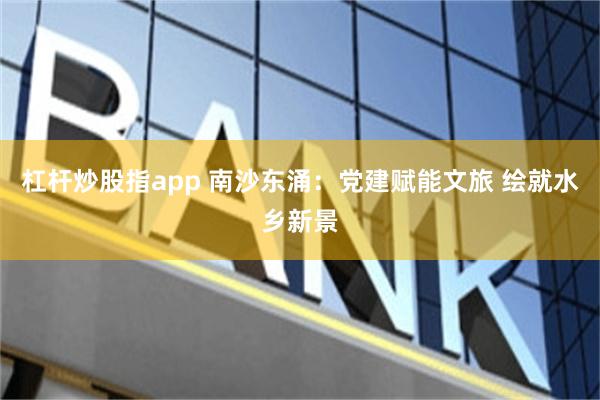 杠杆炒股指app 南沙东涌：党建赋能文旅 绘就水乡新景