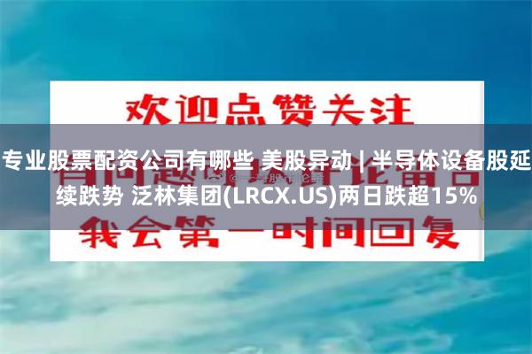 专业股票配资公司有哪些 美股异动 | 半导体设备股延续跌势 泛林集团(LRCX.US)两日跌超15%