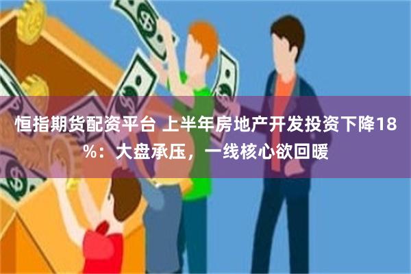 恒指期货配资平台 上半年房地产开发投资下降18%:大盘承压,一线核心欲回暖