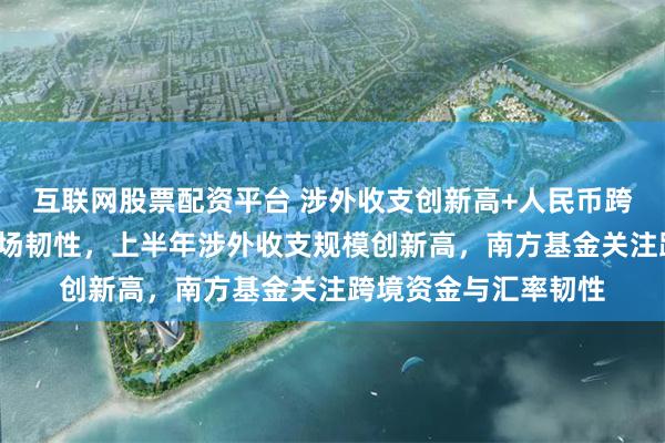 互联网股票配资平台 涉外收支创新高+人民币跨境占比提升+外汇市场韧性,上半年涉外收支规模创新高,南方基金关注跨境资金与汇率韧性