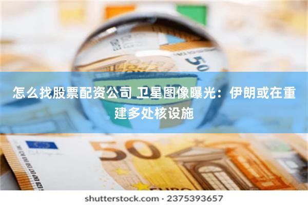 怎么找股票配资公司 卫星图像曝光：伊朗或在重建多处核设施