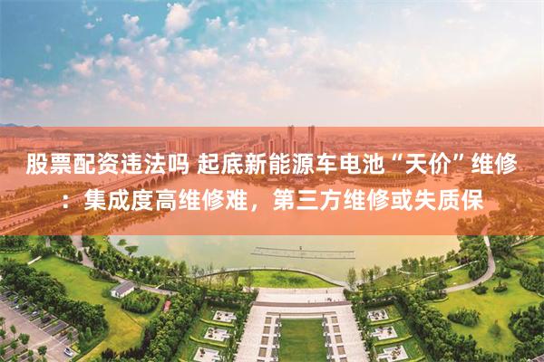 股票配资违法吗 起底新能源车电池“天价”维修：集成度高维修难，第三方维修或失质保
