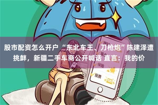 股市配资怎么开户 “东北车王、刀枪炮”陈建泽遭挑衅，新疆二手车商公开喊话 直言：我的价