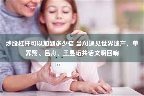 炒股杠杆可以加到多少倍 当AI遇见世界遗产，单霁翔、吕舟、王昱珩共话文明回响