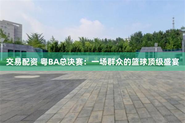 交易配资 粤BA总决赛：一场群众的篮球顶级盛宴