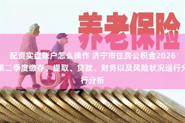 配资实盘账户怎么操作 济宁市住房公积金2026年第二季度缴存、提取、贷款、财务以及风险状况运行分析