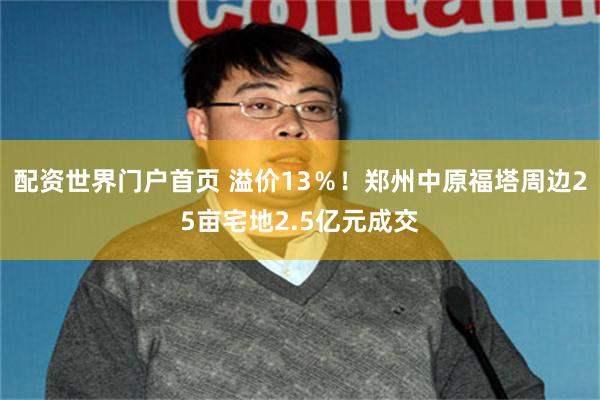配资世界门户首页 溢价13％！郑州中原福塔周边25亩宅地2.5亿元成交