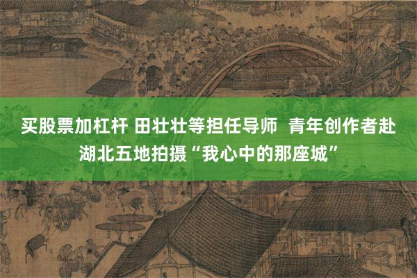 买股票加杠杆 田壮壮等担任导师  青年创作者赴湖北五地拍摄“我心中的那座城”