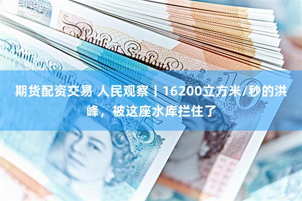期货配资交易 人民观察丨16200立方米/秒的洪峰，被这座水库拦住了