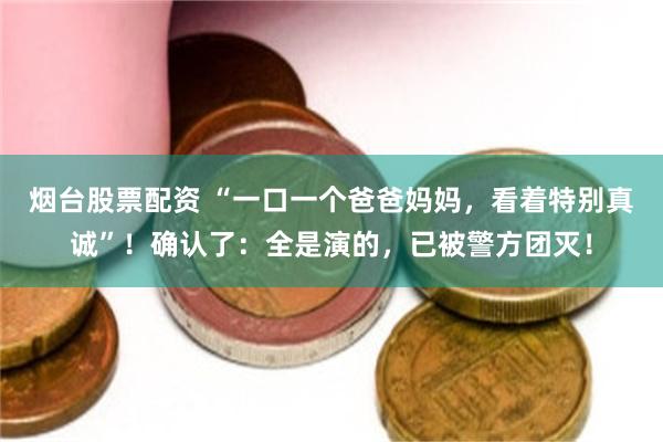 烟台股票配资 “一口一个爸爸妈妈，看着特别真诚”！确认了：全是演的，已被警方团灭！