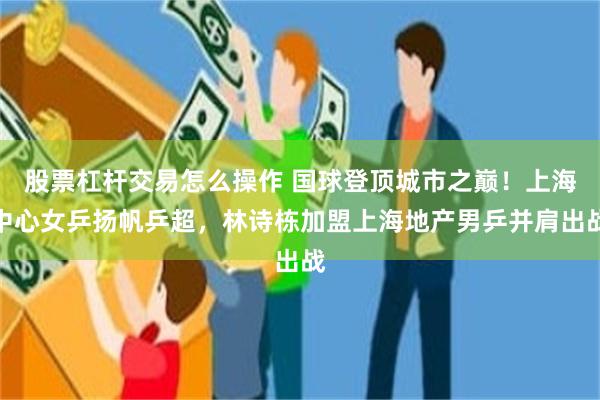 股票杠杆交易怎么操作 国球登顶城市之巅!上海中心女乒扬帆乒超,林诗栋加盟上海地产男乒并肩出战
